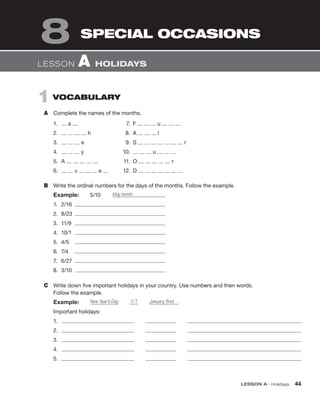 LESSON A • Holidays 44
1 VOCABULARY
A Complete the names of the months.
LESSON A HOLIDAYS
SPECIAL OCCASIONS
8
1. a 7. F u
2. h 8. A l
3. e 9. S r
4. y 10. u
5. A 11. O r
6. v e 12. D
B Write the ordinal numbers for the days of the months. Follow the example.
Example: 5/10 May tenth
1. 2/16
2. 8/23
3. 11/9
4. 10/1
5. 4/5
6. 7/4
7. 6/27
8. 3/10
C Write down five important holidays in your country. Use numbers and then words.
Follow the example.
Example: New Year’s Day 1/1 January first
Important holidays:
1.
2.
3.
4.
5.
 