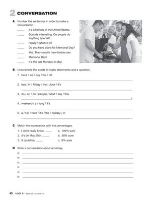 45 UNIT 8 • Special occasions
2 CONVERSATION
A Number the sentences in order to make a
conversation.
It’s a holiday in the United States.
Sounds interesting. Do people do
anything special?
Really? When is it?
Do you have plans for Memorial Day?
Yes. They usually have barbecues.
Memorial Day?
It’s the last Monday in May.
B Unscramble the words to make statements and a question.
1. have / we / day / the / off
2. last / in / Friday / the / June / it’s
3. do / on / do / people / what / day / this
?
4. weekend / a / long / it’s
5. a / US / here / it’s / the / holiday / in
C Match the expressions with the percentages.
D Write a conversation about a holiday.
A:
B:
A:
B:
A:
B:
1. I don’t really know. a. 100% sure
2. It’s on May 20th. b. 50% sure
3. It could be. c. 0% sure
 