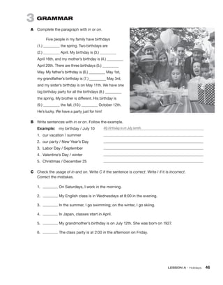 LESSON A • Holidays 46
3  GRAMMAR
A	 Complete the paragraph with in or on.
Five people in my family have birthdays
(1.) _________ the spring. Two birthdays are
(2.) _________ April. My birthday is (3.) _________
April 16th, and my mother’s birthday is (4.) _________
April 20th. There are three birthdays (5.) _________
May. My father’s birthday is (6.) _________ May 1st,
my grandfather’s birthday is (7.) _________ May 3rd,
and my sister’s birthday is on May 11th. We have one
big birthday party for all the birthdays (8.) _________
the spring. My brother is different. His birthday is
(9.) _________ the fall, (10.) _________ October 12th.
He’s lucky. We have a party just for him!
B	 Write sentences with in or on. Follow the example.
Example:  my birthday / July 10	 My birthday is on July tenth.
1.	 our vacation / summer	
2.	 our party / New Year’s Day	
3.	 Labor Day / September	
4.	 Valentine’s Day / winter	
5.	 Christmas / December 25	
C	 Check the usage of in and on. Write C if the sentence is correct. Write I if it is incorrect.
Correct the mistakes.
1.	 On Saturdays, I work in the morning.
2.	 My English class is in Wednesdays at 8:00 in the evening.
3.	 In the summer, I go swimming; on the winter, I go skiing.
4.	 In Japan, classes start in April.
5.	 My grandmother’s birthday is on July 12th. She was born on 1927.
6.	 The class party is at 2:00 in the afternoon on Friday.
 