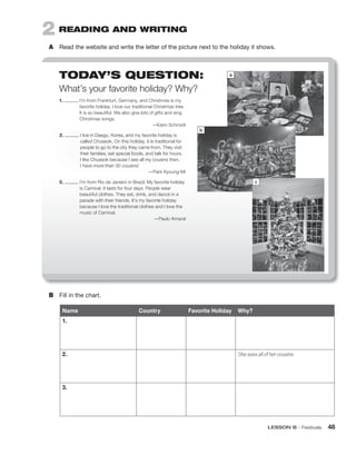 LESSON B • Festivals 48
2 READING AND WRITING
A Read the website and write the letter of the picture next to the holiday it shows.
B Fill in the chart.
1. I’m from Frankfurt, Germany, and Christmas is my
favorite holiday. I love our traditional Christmas tree.
It is so beautiful. We also give lots of gifts and sing
Christmas songs.
—Karin Schmidt
2. I live in Daegu, Korea, and my favorite holiday is
called Chuseok. On this holiday, it is traditional for
people to go to the city they came from. They visit
their families, eat special foods, and talk for hours.
I like Chuseok because I see all my cousins then.
I have more than 30 cousins!
—Park Kyoung-Mi
3. I’m from Rio de Janeiro in Brazil. My favorite holiday
is Carnival. It lasts for four days. People wear
beautiful clothes. They eat, drink, and dance in a
parade with their friends. It’s my favorite holiday
because I love the traditional clothes and I love the
music of Carnival.
—Paulo Amaral
a
b
Name Country Favorite Holiday Why?
1.
2. She sees all of her cousins.
3.
TODAY’S QUESTION:
What’s your favorite holiday? Why?
c
 