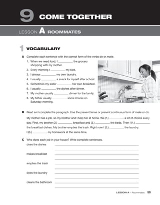 LESSON A • Roommates 50
1 VOCABULARY
A Complete each sentence with the correct form of the verbs do or make.
1. When we need food, I the grocery
shopping with my mother.
2. Every morning I my bed.
3. I always my own laundry.
4. I usually a snack for myself after school.
5. Sometimes my sister her own breakfast.
6. I usually the dishes after dinner.
7. My mother usually dinner for the family.
8. My father usually some chores on
Saturday morning.
B Read and complete the paragraph. Use the present tense or present continuous form of make or do.
My mother has a job, so my brother and I help her at home. We (1.) a lot of chores every
day. First, my brother (2.) breakfast and (3.) the beds. Then I (4.)
the breakfast dishes. My brother empties the trash. Right now I (5.) the laundry.
I (6.) my homework at the same time.
C Who does each job in your house? Write complete sentences.
does the dishes
makes breakfast
empties the trash
does the laundry
cleans the bathroom
LESSON A ROOMMATES
COME TOGETHER
9
 
