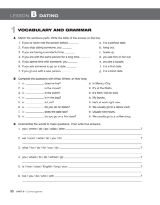 53  UNIT 9 • Come together
Lesson B Dating
1  Vocabulary and Grammar
A	 Match the sentence parts. Write the letter of the answer on the line.
1.  If you’ve never met the person before, 	 a.  it is a perfect date.
2.  If you stop dating someone, you 	b.  hang out.
3.  If you are having a wonderful time, 	 c.  break up.
4.  If you are with the same person for a long time, 	 d.  you ask him or her out.
5.  If you spend time with someone, you 	 e.  you are a couple.
6.  If you ask someone to go on a date, 	 f.  it is a first date.
7.  If you go out with a new person, 	 g.  it is a blind date.
B	 Complete the questions with What, Where, or How long.
1.	 A:  does he live? 	 B:  In Mexico City.
2.	 A:  is the movie? 	 B:  It’s at the Rialto.
3.	 A:  is the event? 	 B:  It’s from 1:00 to 4:00.
4.	 A:  is in the bag? 	 B:  My books.
5.	 A:  is Luis? 	 B:  He’s at work right now.
6.	 A:  do you do on dates? 	 B:  We usually go to a dance club.
7.	 A:  does the date last? 	 B:  Usually two hours.
8.	 A:  do you go on a first date? 	 B:  We usually go to a coffee shop.
C	 Unscramble the words to make questions. Then write true answers.
1.	 you / where / do / go / class / after ?
2.	 eat / lunch / what / do / you / for ?
3.	 what / fun / do / for / you / do ?
4.	 you / where / to / do / school / go ?
5.	 is / how / class / English / long / your ?
6.	 live / you / do / who / with ?
 
