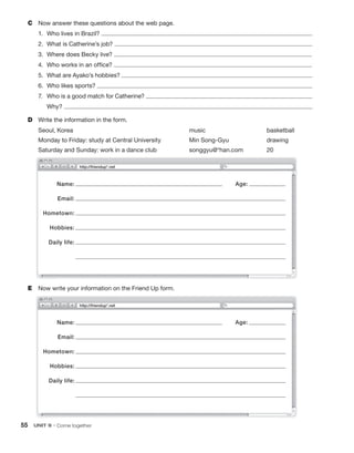 55 UNIT 9 • Come together
C Now answer these questions about the web page.
1. Who lives in Brazil?
2. What is Catherine’s job?
3. Where does Becky live?
4. Who works in an office?
5. What are Ayako’s hobbies?
6. Who likes sports?
7. Who is a good match for Catherine?
Why?
D Write the information in the form.
Seoul, Korea music basketball
Monday to Friday: study at Central University Min Song-Gyu drawing
Saturday and Sunday: work in a dance club songgyu@*han.com 20
E Now write your information on the Friend Up form.
http://friendup*.net
Name:
Email:
Hometown:
Hobbies:
Daily life:
Age:
Name:
Email:
Hometown:
Hobbies:
Daily life:
Age:
http://friendup*.net
 