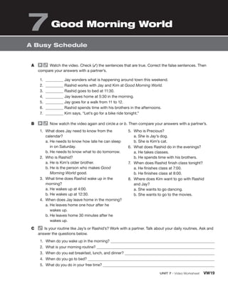 A Watch the video. Check (✓) the sentences that are true. Correct the false sentences. Then
compare your answers with a partner’s.
1. Jay wonders what is happening around town this weekend.
2. Rashid works with Jay and Kim at Good Morning World.
3. Rashid goes to bed at 11:30.
4. Jay leaves home at 5:30 in the morning.
5. Jay goes for a walk from 11 to 12.
6. Rashid spends time with his brothers in the afternoons.
7. Kim says, “Let’s go for a bike ride tonight.”
B Now watch the video again and circle a or b. Then compare your answers with a partner’s.
1. What does Jay need to know from the
calendar?
a. He needs to know how late he can sleep
in on Saturday.
b. He needs to know what to do tomorrow.
2. Who is Rashid?
a. He is Kim’s older brother.
b. He is the person who makes Good
Morning World good.
3. What time does Rashid wake up in the
morning?
a. He wakes up at 4:00.
b. He wakes up at 12:30.
4. When does Jay leave home in the morning?
a. He leaves home one hour after he
wakes up.
b. He leaves home 30 minutes after he
wakes up.
5. Who is Precious?
a. She is Jay’s dog.
b. She is Kim’s cat.
6. What does Rashid do in the evenings?
a. He takes classes.
b. He spends time with his brothers.
7. When does Rashid finish class tonight?
a. He finishes class at 7:00.
b. He finishes class at 8:00.
8. Where does Kim want to go with Rashid
and Jay?
a. She wants to go dancing.
b. She wants to go to the movies.
C Is your routine like Jay’s or Rashid’s? Work with a partner. Talk about your daily routines. Ask and
answer the questions below.
1. When do you wake up in the morning?
2. What is your morning routine?
3. When do you eat breakfast, lunch, and dinner?
4. When do you go to bed?
5. What do you do in your free time?
A Busy Schedule
UNIT 7 • Video Worksheet VW19
7Good Morning World
 