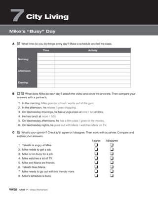 VW20 UNIT 7 • Video Worksheet
Mike’s “Busy” Day
City Living
7
A group
What time do you do things every day? Make a schedule and tell the class.
Time Activity
Morning:
Afternoon:
Evening:
B What does Mike do each day? Watch the video and circle the answers. Then compare your
answers with a partner’s.
1. In the morning, Mike goes to school / works out at the gym.
2. In the afternoon, he relaxes / goes shopping.
3. On Wednesday mornings, he has a yoga class at nine / ten o’clock.
4. He has lunch at noon / 1:00.
5. On Wednesday afternoons, he has a film class / goes to the movies.
6. On Wednesday nights, he goes out with Maria / watches Maria on TV.
C What’s your opinion? Check (✓) I agree or I disagree. Then work with a partner. Compare and
explain your answers.
I agree I disagree
1. Takeshi is angry at Mike.
2. Mike needs to get a job.
3. Mike is too busy for a job.
4. Mike watches a lot of TV.
5. Mike and Maria are friends.
6. Takeshi likes Maria.
7. Mike needs to go out with his friends more.
8. Mike’s schedule is busy.
❏ ❏
❏ ❏
❏ ❏
❏ ❏
❏ ❏
❏ ❏
❏ ❏
❏ ❏
 