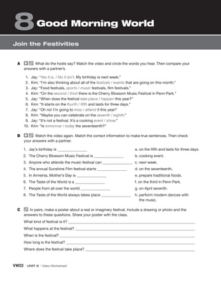 VW22 UNIT 8 • Video Worksheet
Join the Festivities
8Good Morning World
A What do the hosts say? Watch the video and circle the words you hear. Then compare your
answers with a partner’s.
1. Jay: “Yes it is. / No it isn’t. My birthday is next week.”
2. Kim: “I‘m also thinking about all of the festivals / events that are going on this month.”
3. Jay: “Food festivals, sports / music festivals, film festivals.”
4. Kim: “On the second / third there is the Cherry Blossom Music Festival in Penn Park.”
5. Jay: “When does the festival take place / happen this year?”
6. Kim: “It starts on the fourth / fifth and lasts for three days.”
7. Jay: “Oh no! I’m going to miss / attend it this year!”
8. Kim: “Maybe you can celebrate on the seventh / eighth.”
9. Jay: “It’s not a festival. It’s a cooking event / show.”
10. Kim: “Is tomorrow / today the seventeenth?”
B Watch the video again. Match the correct information to make true sentences. Then check
your answers with a partner.
1. Jay’s birthday is
2. The Cherry Blossom Music Festival is
3. Anyone who attends the music festival can
4. The annual Sunshine Film festival starts
5. In Armenia, Mother’s Day is
6. The Taste of the World is a
7. People from all over the world
8. The Taste of the World always takes place
a. on the fifth and lasts for three days.
b. cooking event.
c. next week.
d. on the seventeenth.
e. prepare traditional foods.
f. on the third in Penn Park.
g. on April seventh.
h. perform modern dances with
the music.
C In pairs, make a poster about a real or imaginary festival. Include a drawing or photo and the
answers to these questions. Share your poster with the class.
What kind of festival is it?
What happens at the festival?
When is the festival?
How long is the festival?
Where does the festival take place?
 
