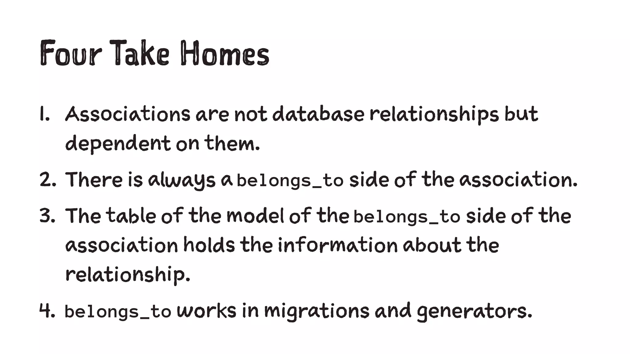 Four Take Homes 
1. Associations are not database relationships but 
dependent on them. 
2. There is always a belongs_to side of the association. 
3. The table of the model of the belongs_to side of the 
association holds the information about the 
relationship. 
4. belongs_to works in migrations and generators. 
 