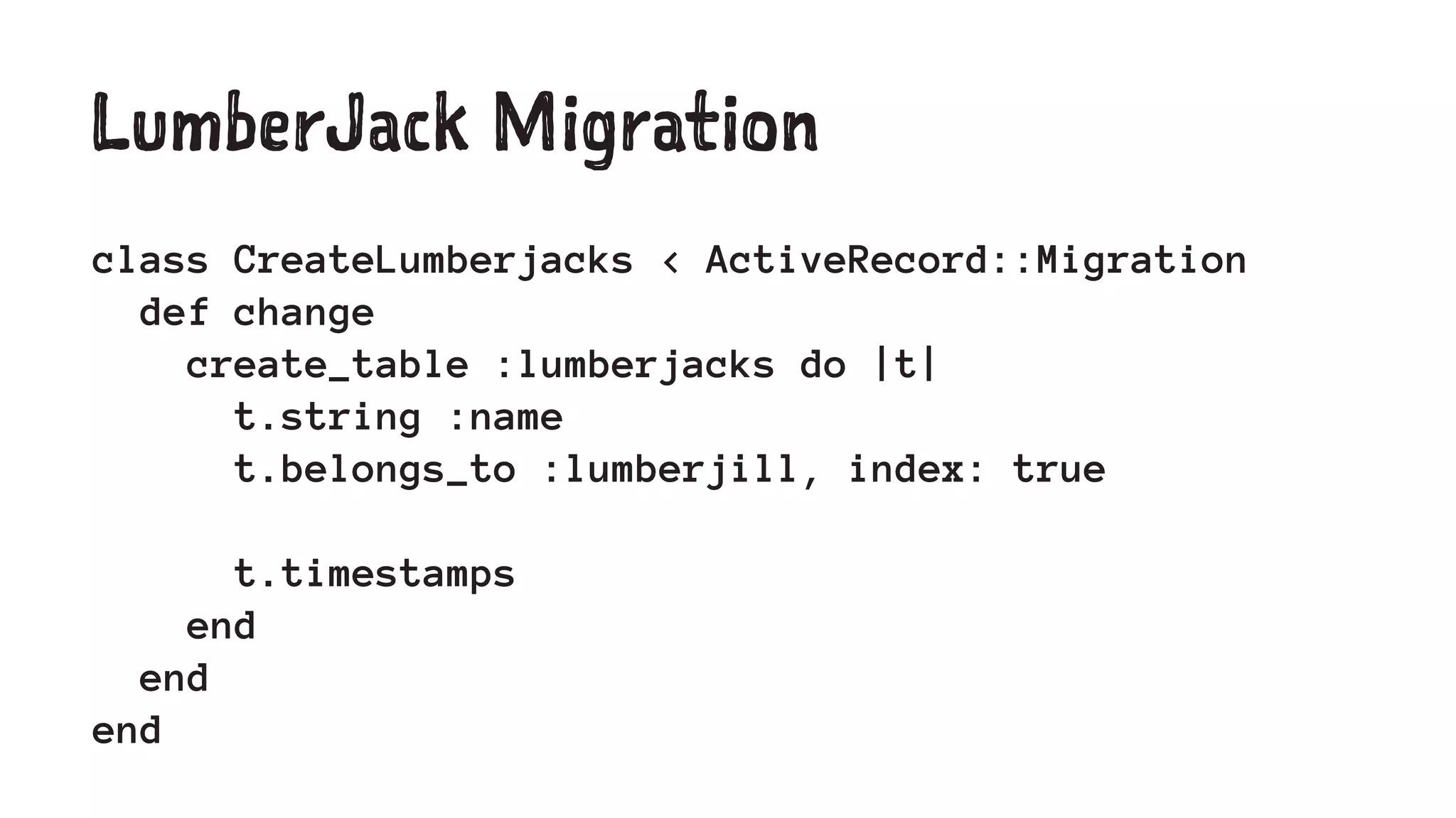 LumberJack Migration 
class CreateLumberjacks < ActiveRecord::Migration 
def change 
create_table :lumberjacks do |t| 
t.string :name 
t.belongs_to :lumberjill, index: true 
t.timestamps 
end 
end 
end 
 