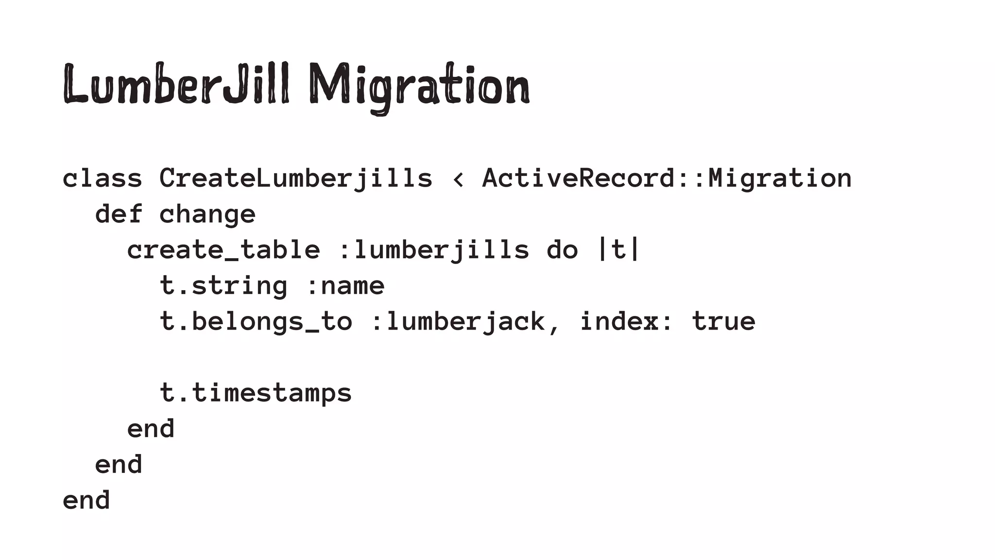 LumberJill Migration 
class CreateLumberjills < ActiveRecord::Migration 
def change 
create_table :lumberjills do |t| 
t.string :name 
t.belongs_to :lumberjack, index: true 
t.timestamps 
end 
end 
end 
 