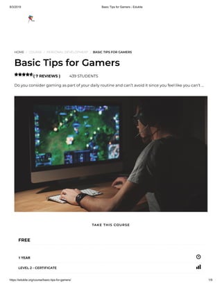 8/3/2019 Basic Tips for Gamers - Edukite
https://edukite.org/course/basic-tips-for-gamers/ 1/9
HOME / COURSE / PERSONAL DEVELOPMENT / BASIC TIPS FOR GAMERS
Basic Tips for Gamers
( 7 REVIEWS ) 439 STUDENTS
Do you consider gaming as part of your daily routine and can’t avoid it since you feel like you can’t …

FREE
1 YEAR
LEVEL 2 - CERTIFICATE
TAKE THIS COURSE
 