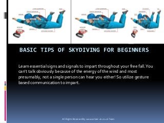 BASIC TIPS OF SKYDIVING FOR BEGINNERS
Learn essential signs and signals to impart throughout your free fall.You
can't talk obviously because of the energy of the wind and most
presumably, not a single person can hear you either! So utilize gesture
based communication to impart.
All Rights Reserved By www.arikair-uk.co.uk Team
 