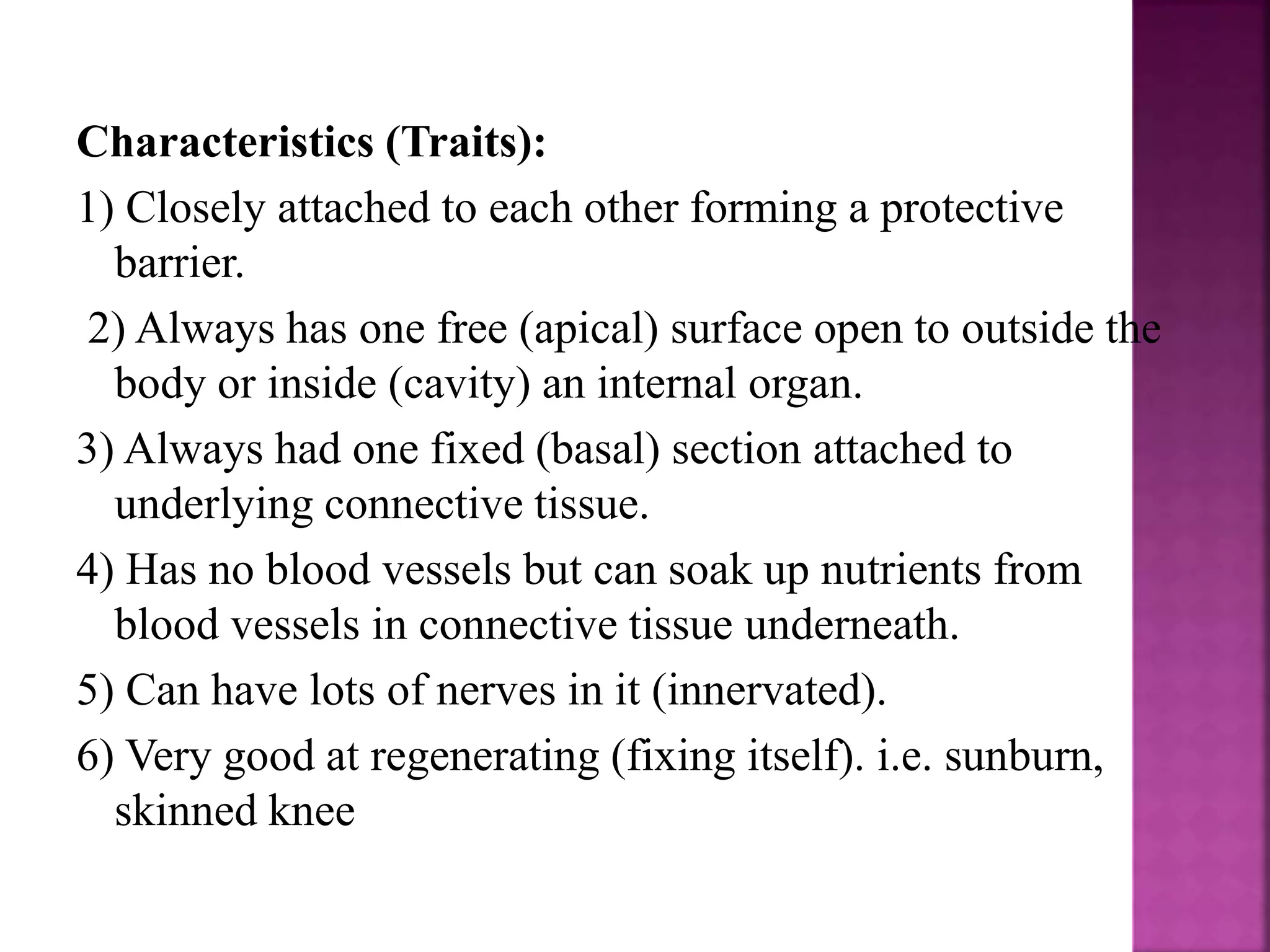 Characteristics (Traits):
1) Closely attached to each other forming a protective
barrier.
2) Always has one free (apical) surface open to outside the
body or inside (cavity) an internal organ.
3) Always had one fixed (basal) section attached to
underlying connective tissue.
4) Has no blood vessels but can soak up nutrients from
blood vessels in connective tissue underneath.
5) Can have lots of nerves in it (innervated).
6) Very good at regenerating (fixing itself). i.e. sunburn,
skinned knee
 
