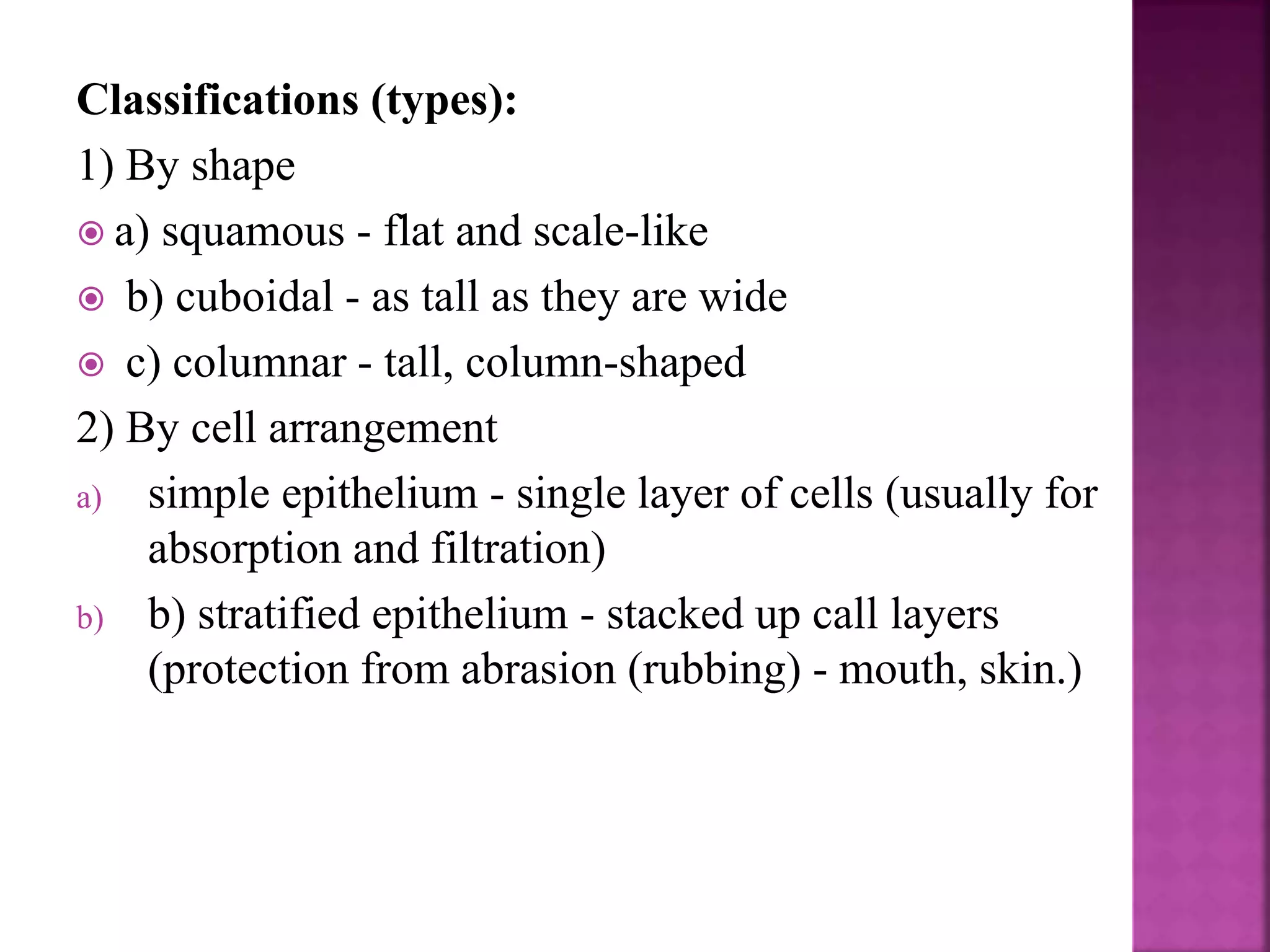 Classifications (types):
1) By shape
 a) squamous - flat and scale-like
 b) cuboidal - as tall as they are wide
 c) columnar - tall, column-shaped
2) By cell arrangement
a) simple epithelium - single layer of cells (usually for
absorption and filtration)
b) b) stratified epithelium - stacked up call layers
(protection from abrasion (rubbing) - mouth, skin.)
 