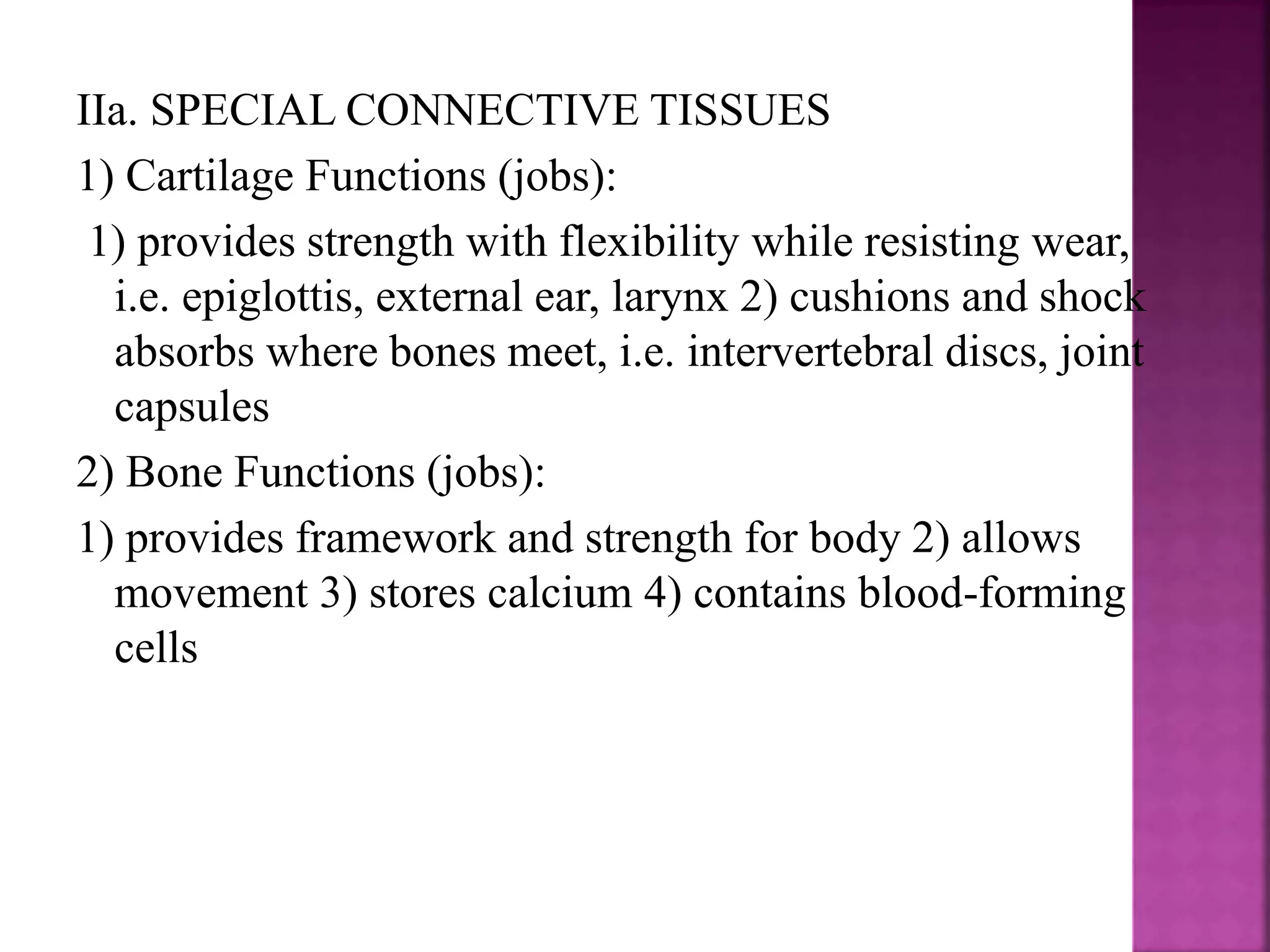IIa. SPECIAL CONNECTIVE TISSUES
1) Cartilage Functions (jobs):
1) provides strength with flexibility while resisting wear,
i.e. epiglottis, external ear, larynx 2) cushions and shock
absorbs where bones meet, i.e. intervertebral discs, joint
capsules
2) Bone Functions (jobs):
1) provides framework and strength for body 2) allows
movement 3) stores calcium 4) contains blood-forming
cells
 