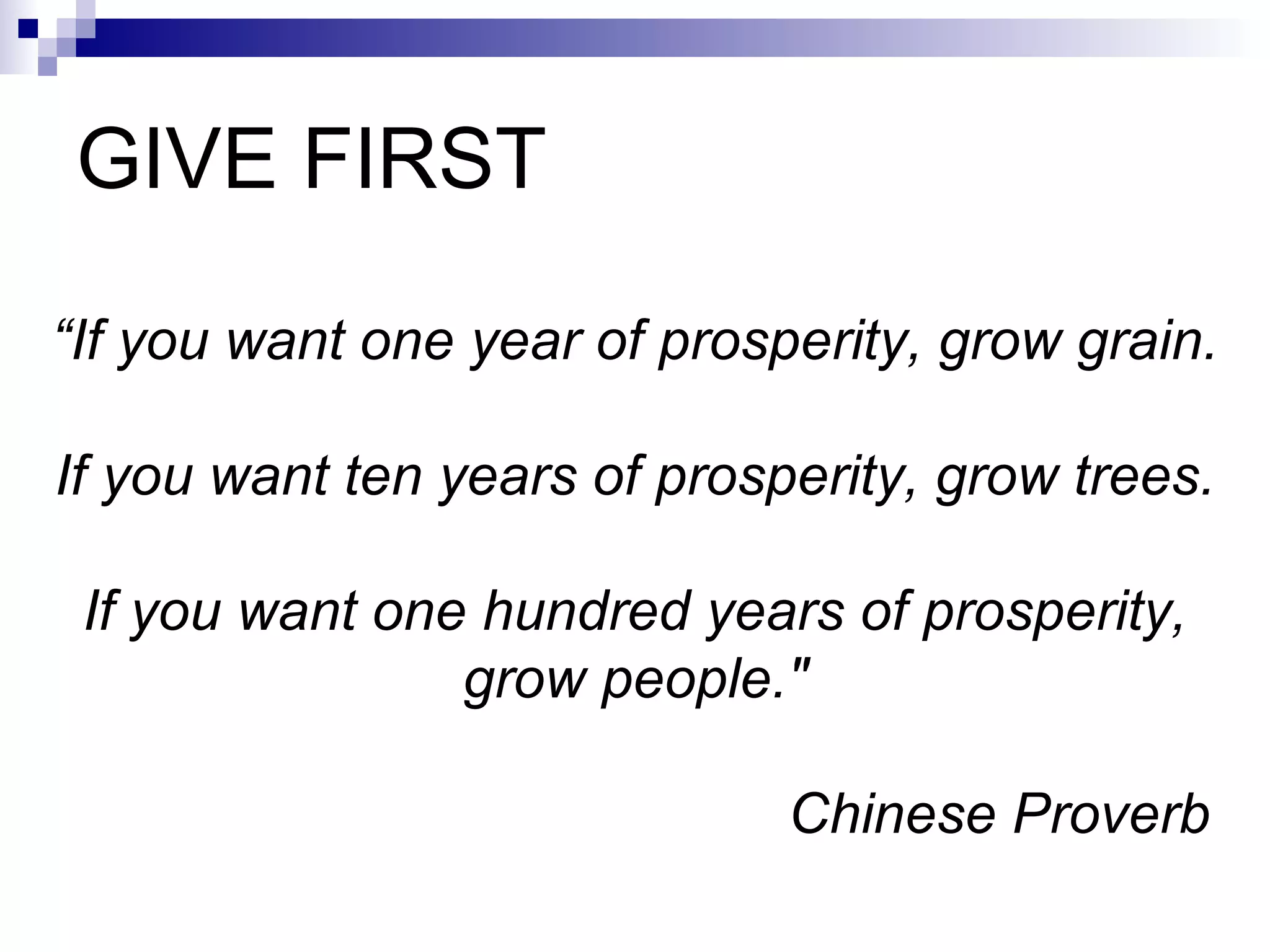 GIVE FIRST “ If you want one year of prosperity, grow grain. If you want ten years of prosperity, grow trees. If you want one hundred years of prosperity, grow people.&quot; Chinese Proverb   