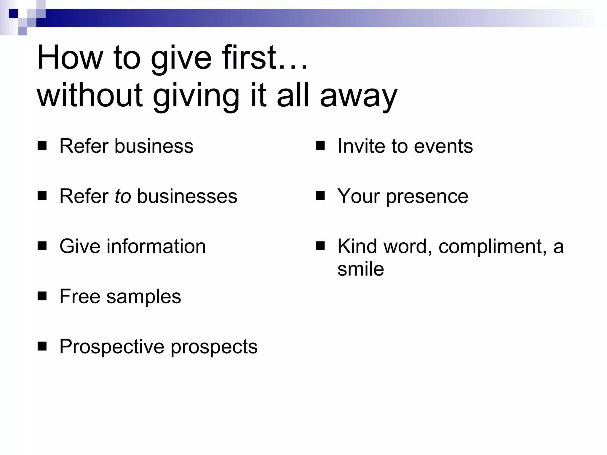 How to give first…  without giving it all away Refer business Refer  to  businesses Give information Free samples Prospective prospects Invite to events Your presence Kind word, compliment, a smile 