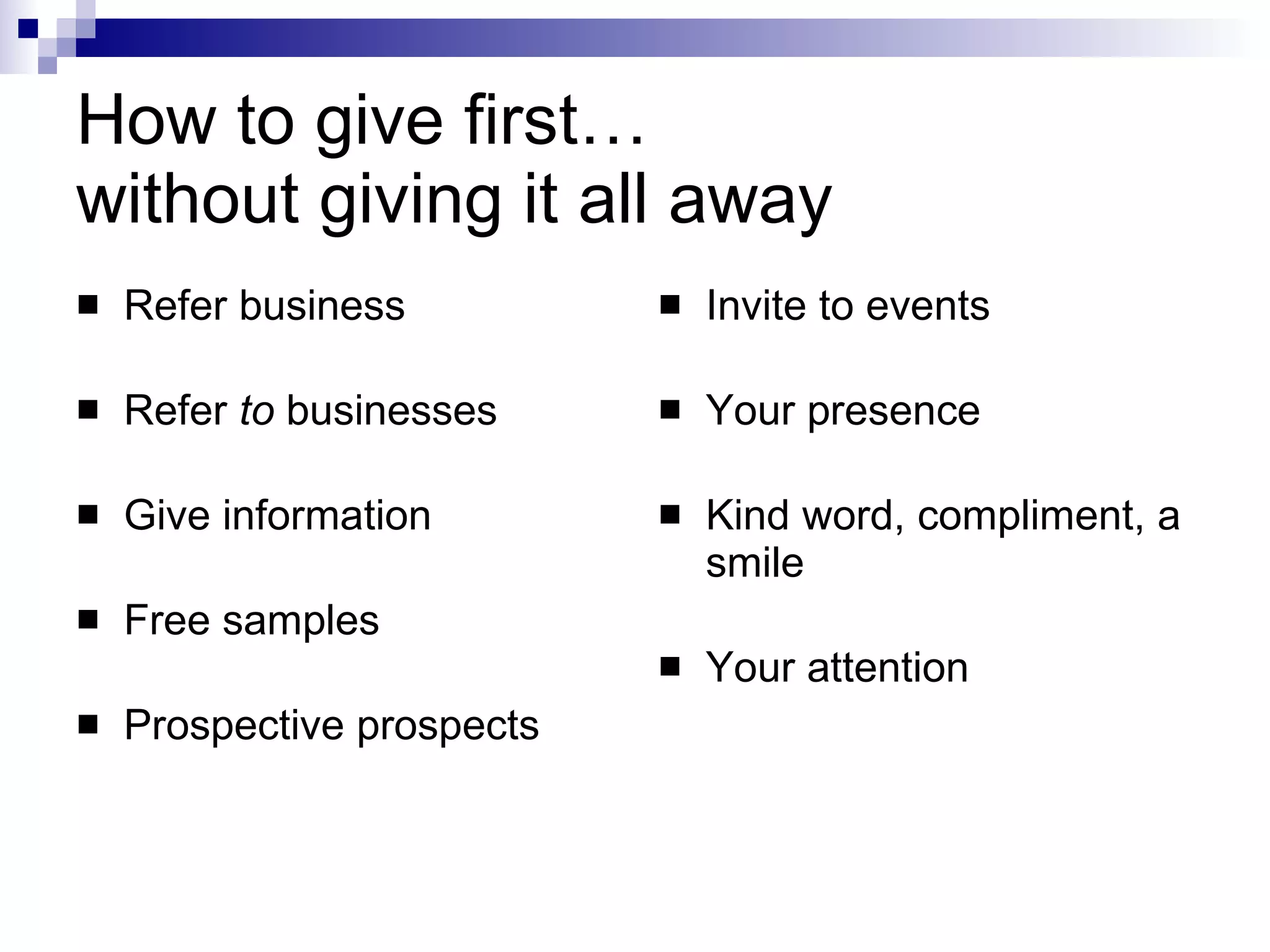 How to give first…  without giving it all away Refer business Refer  to  businesses Give information Free samples Prospective prospects Invite to events Your presence Kind word, compliment, a smile Your attention 