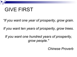 GIVE FIRST “ If you want one year of prosperity, grow grain. If you want ten years of prosperity, grow trees. If you want one hundred years of prosperity, grow people." Chinese Proverb   