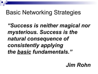 Basic Networking Strategies “ Success is neither magical nor mysterious. Success is the natural consequence of consistently applying  the  basic  fundamentals.” Jim Rohn   