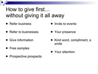 How to give first…  without giving it all away Refer business Refer  to  businesses Give information Free samples Prospective prospects Invite to events Your presence Kind word, compliment, a smile Your attention 