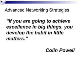 Advanced Networking Strategies “ If you are going to achieve excellence in big things, you develop the habit in little matters.” Colin Powell 