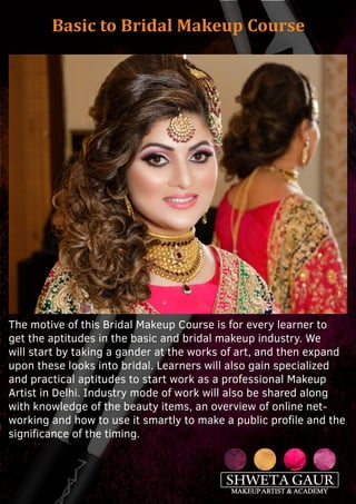 Basic to Bridal Makeup Course
The motive of this Bridal Makeup Course is for every learner to
get the aptitudes in the basic and bridal makeup industry. We
will start by taking a gander at the works of art, and then expand
upon these looks into bridal. Learners will also gain specialized
and practical aptitudes to start work as a professional Makeup
Artist in Delhi. Industry mode of work will also be shared along
with knowledge of the beauty items, an overview of online net-
working and how to use it smartly to make a public profile and the
significance of the timing.
 