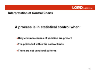 116
♦Only common causes of variation are present
♦The points fall within the control limits
♦There are not unnatural patterns
A process is in statistical control when:
Interpretation of Control Charts
 
