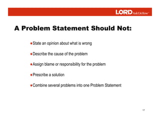 17
♦State an opinion about what is wrong
♦Describe the cause of the problem
♦Assign blame or responsibility for the problem
♦Prescribe a solution
♦Combine several problems into one Problem Statement
 