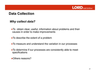 47
Data Collection
♦To obtain clear, useful, information about problems and their
causes in order to make improvements
♦To describe the extent of a problem
♦To measure and understand the variation in our processes
♦To determine if our processes are consistently able to meet
specifications
♦Others reasons?
Why collect data?
 
