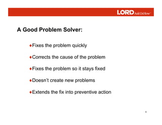 6
A Good Problem Solver:
♦Fixes the problem quickly
♦Corrects the cause of the problem
♦Fixes the problem so it stays fixed
♦Doesn’t create new problems
♦Extends the fix into preventive action
 