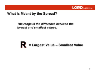 81
What is Meant by the Spread?
The range is the difference between the
largest and smallest values.
= Largest Value – Smallest Value
 