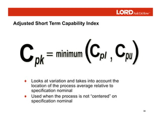 96
Adjusted Short Term Capability Index
♦ Looks at variation and takes into account the
location of the process average relative to
specification nominal
♦ Used when the process is not “centered” on
specification nominal
 