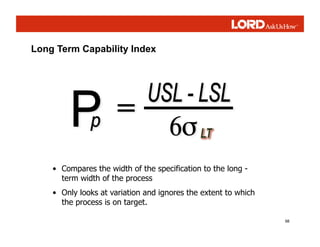 98
• Compares the width of the specification to the long -
term width of the process
• Only looks at variation and ignores the extent to which
the process is on target.
Long Term Capability Index
 