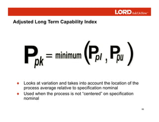 99
♦ Looks at variation and takes into account the location of the
process average relative to specification nominal
♦ Used when the process is not “centered” on specification
nominal
Adjusted Long Term Capability Index
 