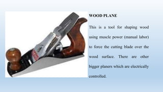WOOD PLANE
This is a tool for shaping wood
using muscle power (manual labor)
to force the cutting blade over the
wood surface. There are other
bigger planers which are electrically
controlled.
 