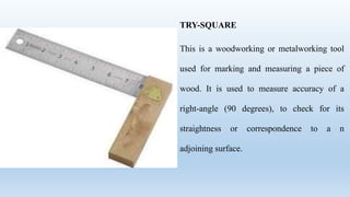 TRY-SQUARE
This is a woodworking or metalworking tool
used for marking and measuring a piece of
wood. It is used to measure accuracy of a
right-angle (90 degrees), to check for its
straightness or correspondence to a n
adjoining surface.
 