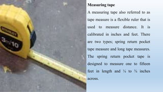 Measuring tape
A measuring tape also referred to as
tape measure is a flexible ruler that is
used to measure distance. It is
calibrated in inches and feet. There
are two types; spring return pocket
tape measure and long tape measures.
The spring return pocket tape is
designed to measure one to fifteen
feet in length and ¼ to ¾ inches
across.
 