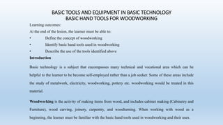 BASIC TOOLS AND EQUIPMENT IN BASIC TECHNOLOGY
BASIC HAND TOOLS FOR WOODWORKING
Learning outcomes:
At the end of the lesion, the learner must be able to:
• Define the concept of woodworking
• Identify basic hand tools used in woodworking
• Describe the use of the tools identified above
Introduction
Basic technology is a subject that encompasses many technical and vocational area which can be
helpful to the learner to be become self-employed rather than a job seeker. Some of these areas include
the study of metalwork, electricity, woodworking, pottery etc. woodworking would be treated in this
material.
Woodworking is the activity of making items from wood, and includes cabinet making (Cabinetry and
Furniture), wood carving, joinery, carpentry, and woodturning. When working with wood as a
beginning, the learner must be familiar with the basic hand tools used in woodworking and their uses.
 