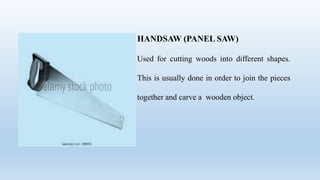 HANDSAW (PANEL SAW)
Used for cutting woods into different shapes.
This is usually done in order to join the pieces
together and carve a wooden object.
 