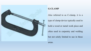 G-CLAMP
Also referred to as C-clamp, it is a
type of clamp device typically used to
hold a wood or metal work piece and
often used in carpentry and welding
but not solely limited to use in these
areas.
 