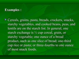Examples :Examples :
 Cereals, grains, pasta, breads, crackers, snacks,Cereals, grains, pasta, breads, crackers, snacks,
starchy vegetables, and cooked beans, peas, andstarchy vegetables, and cooked beans, peas, and
lentils are on the starch list. In general, onelentils are on the starch list. In general, one
starch exchange is ½ cup cereal, grain, orstarch exchange is ½ cup cereal, grain, or
starchy vegetable; one ounce of a breadstarchy vegetable; one ounce of a bread
product, such as one slice of bread; one-thirdproduct, such as one slice of bread; one-third
cup rice or pasta; or three-fourths to one ouncecup rice or pasta; or three-fourths to one ounce
of most snack foods.of most snack foods.
 