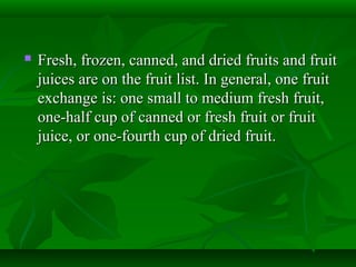  Fresh, frozen, canned, and dried fruits and fruitFresh, frozen, canned, and dried fruits and fruit
juices are on the fruit list. In general, one fruitjuices are on the fruit list. In general, one fruit
exchange is: one small to medium fresh fruit,exchange is: one small to medium fresh fruit,
one-half cup of canned or fresh fruit or fruitone-half cup of canned or fresh fruit or fruit
juice, or one-fourth cup of dried fruit.juice, or one-fourth cup of dried fruit.
 