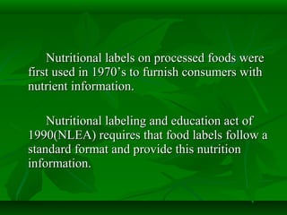 Nutritional labels on processed foods wereNutritional labels on processed foods were
first used in 1970’s to furnish consumers withfirst used in 1970’s to furnish consumers with
nutrient information.nutrient information.
Nutritional labeling and education act ofNutritional labeling and education act of
1990(NLEA) requires that food labels follow a1990(NLEA) requires that food labels follow a
standard format and provide this nutritionstandard format and provide this nutrition
information.information.
 