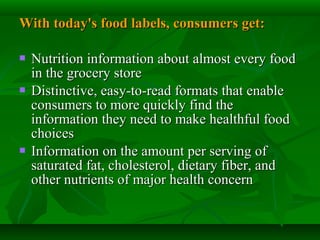With today's food labels, consumers get:With today's food labels, consumers get:
 Nutrition information about almost every foodNutrition information about almost every food
in the grocery storein the grocery store
 Distinctive, easy-to-read formats that enableDistinctive, easy-to-read formats that enable
consumers to more quickly find theconsumers to more quickly find the
information they need to make healthful foodinformation they need to make healthful food
choiceschoices
 Information on the amount per serving ofInformation on the amount per serving of
saturated fat, cholesterol, dietary fiber, andsaturated fat, cholesterol, dietary fiber, and
other nutrients of major health concernother nutrients of major health concern
 