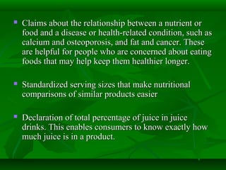  Claims about the relationship between a nutrient orClaims about the relationship between a nutrient or
food and a disease or health-related condition, such asfood and a disease or health-related condition, such as
calcium and osteoporosis, and fat and cancer. Thesecalcium and osteoporosis, and fat and cancer. These
are helpful for people who are concerned about eatingare helpful for people who are concerned about eating
foods that may help keep them healthier longer.foods that may help keep them healthier longer.
 Standardized serving sizes that make nutritionalStandardized serving sizes that make nutritional
comparisons of similar products easiercomparisons of similar products easier
 Declaration of total percentage of juice in juiceDeclaration of total percentage of juice in juice
drinks. This enables consumers to know exactly howdrinks. This enables consumers to know exactly how
much juice is in a product.much juice is in a product.
 