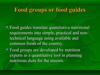 Food groups or food guidesFood groups or food guides
 Food guides translate quantitative nutritionalFood guides translate quantitative nutritional
requirements into simple, practical and non-requirements into simple, practical and non-
technical language using available andtechnical language using available and
common foods of the country.common foods of the country.
 Food groups are developed by nutritionFood groups are developed by nutrition
experts as a quantitative tool in planningexperts as a quantitative tool in planning
nutritious diets for the masses.nutritious diets for the masses.
 