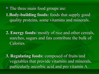  The three main food groups are:The three main food groups are:
1.Body-building foods:1.Body-building foods: foods that supply goodfoods that supply good
quality proteins, some vitamins and minerals.quality proteins, some vitamins and minerals.
2. Energy foods:2. Energy foods: mostly of rice and other cereals,mostly of rice and other cereals,
starches, sugars and fats contribute the bulk ofstarches, sugars and fats contribute the bulk of
Calories.Calories.
3. Regulating foods:3. Regulating foods: composed of fruits andcomposed of fruits and
vegetables that provide vitamins and minerals,vegetables that provide vitamins and minerals,
particularly ascorbic acid and pro vitamin A.particularly ascorbic acid and pro vitamin A.
 