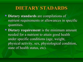 DIETARY STADARDSDIETARY STADARDS
 Dietary standardsDietary standards are compilations ofare compilations of
nutrient requirements or allowances in specificnutrient requirements or allowances in specific
quantities.quantities.
 Dietary requirementDietary requirement is the minimum amountis the minimum amount
needed for a nutrient to attain good healthneeded for a nutrient to attain good health
under specific conditions (age, weight,under specific conditions (age, weight,
physical activity, sex, physiological condition,physical activity, sex, physiological condition,
state of health status, etc).state of health status, etc).
 