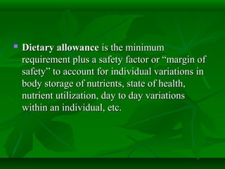  Dietary allowanceDietary allowance is the minimumis the minimum
requirement plus a safety factor or “margin ofrequirement plus a safety factor or “margin of
safety” to account for individual variations insafety” to account for individual variations in
body storage of nutrients, state of health,body storage of nutrients, state of health,
nutrient utilization, day to day variationsnutrient utilization, day to day variations
within an individual, etc.within an individual, etc.
 