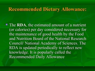 Recommended Dietary Allowance:Recommended Dietary Allowance:
 TheThe RDARDA, the estimated amount of a nutrient, the estimated amount of a nutrient
(or calories) per day considered necessary for(or calories) per day considered necessary for
the maintenance of good health by the Foodthe maintenance of good health by the Food
and Nutrition Board of the National Researchand Nutrition Board of the National Research
Council/ National Academy of Sciences. TheCouncil/ National Academy of Sciences. The
RDA is updated periodically to reflect newRDA is updated periodically to reflect new
knowledge. It is popularly called theknowledge. It is popularly called the
Recommended Daily AllowanceRecommended Daily Allowance
 